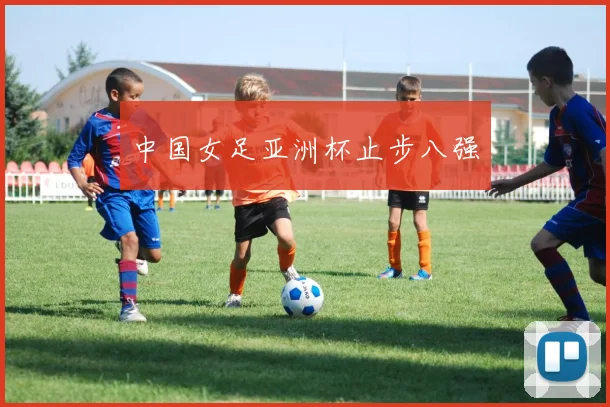 中国女足亚洲杯止步八强